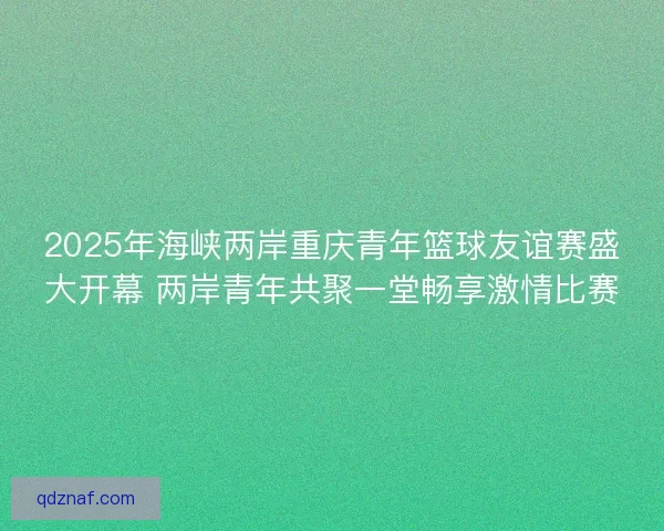 2025年海峡两岸重庆青年篮球友谊赛盛大开幕 两岸青年共聚一堂畅享激情比赛