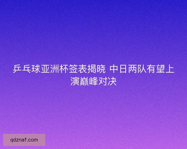 乒乓球亚洲杯签表揭晓 中日两队有望上演巅峰对决 乒乓球亚洲杯签表揭晓 中日两队有望上演巅峰对决
