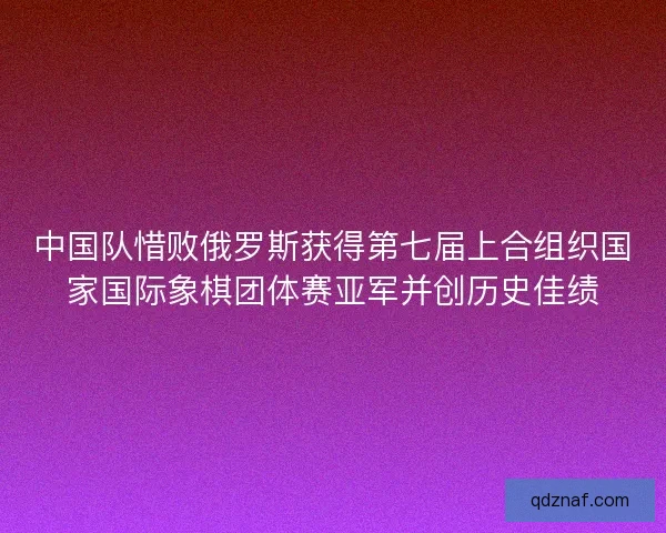 中国队惜败俄罗斯获得第七届上合组织国家国际象棋团体赛亚军并创历史佳绩