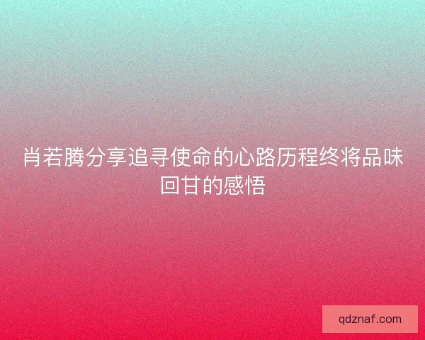 肖若腾分享追寻使命的心路历程终将品味回甘的感悟 肖若腾分享追寻使命的心路历程终将品味回甘的感悟