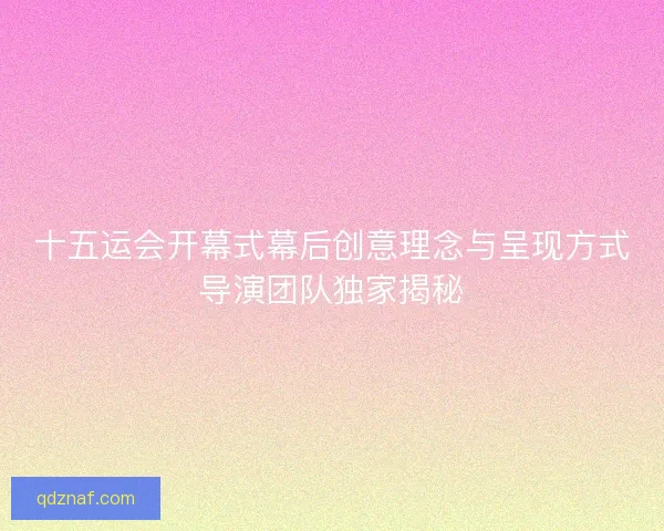 十五运会开幕式幕后创意理念与呈现方式导演团队独家揭秘