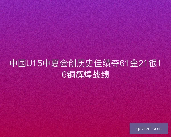 中国U15中夏会创历史佳绩夺61金21银16铜辉煌战绩
