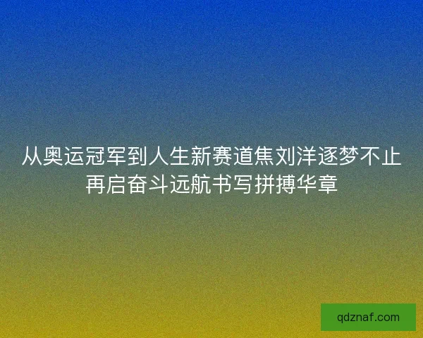 从奥运冠军到人生新赛道焦刘洋逐梦不止再启奋斗远航书写拼搏华章