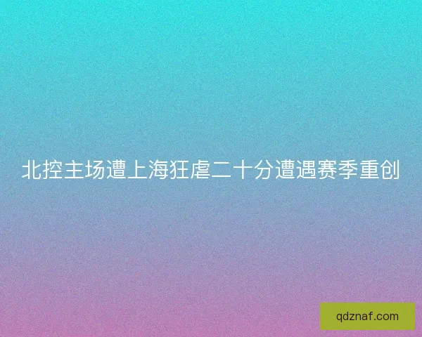 北控主场遭上海狂虐二十分遭遇赛季重创