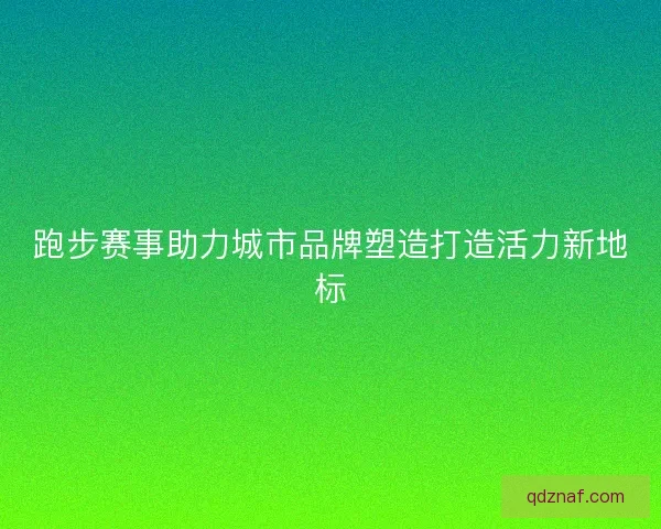 跑步赛事助力城市品牌塑造打造活力新地标 跑步赛事助力城市品牌塑造打造活力新地标