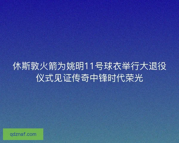 休斯敦火箭为姚明11号球衣举行大退役仪式见证传奇中锋时代荣光