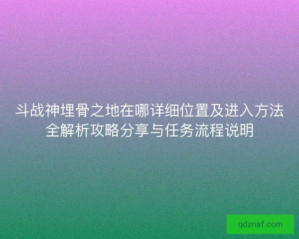 斗战神埋骨之地在哪详细位置及进入方法全解析攻略分享与任务流程说明