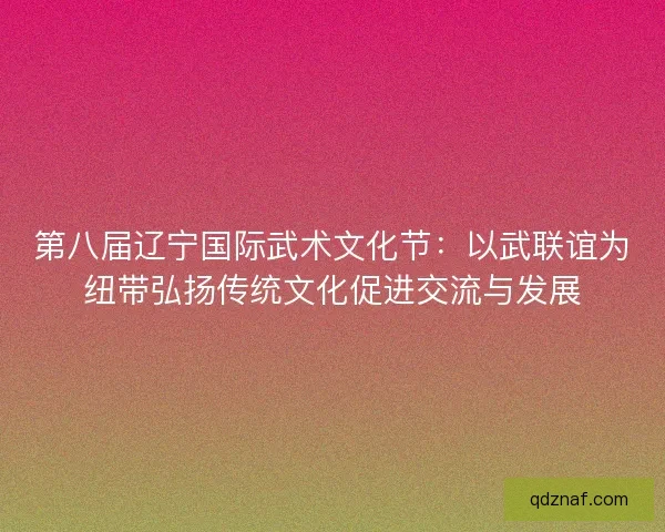第八届辽宁国际武术文化节：以武联谊为纽带弘扬传统文化促进交流与发展