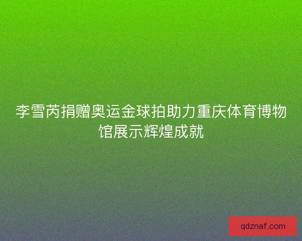 李雪芮捐赠奥运金球拍助力重庆体育博物馆展示辉煌成就