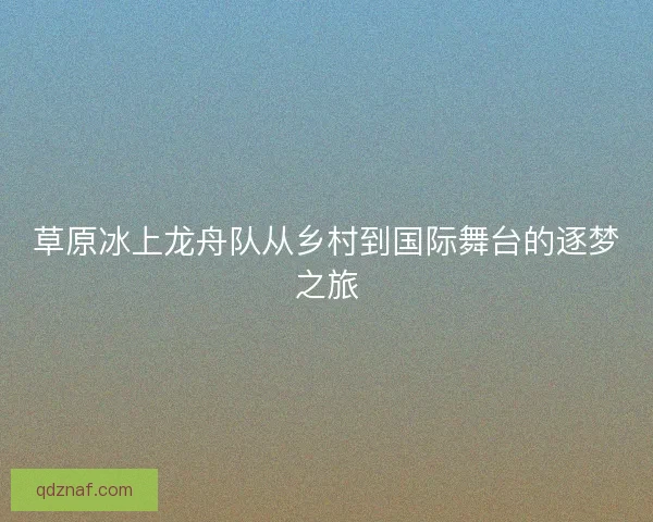 草原冰上龙舟队从乡村到国际舞台的逐梦之旅 草原冰上龙舟队从乡村到国际舞台的逐梦之旅